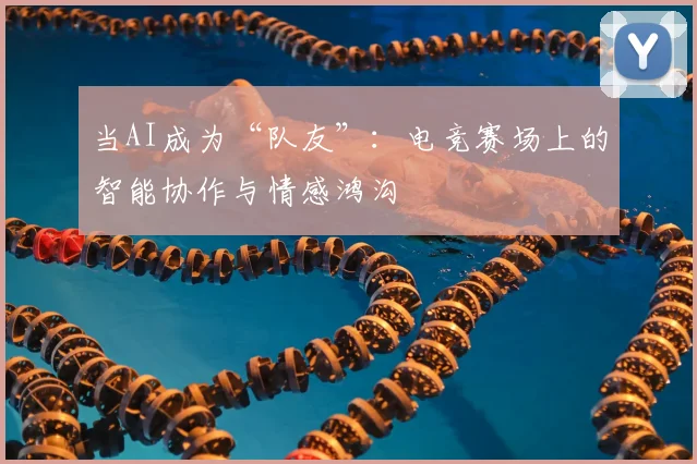 当AI成为“队友”：电竞赛场上的智能协作与情感鸿沟