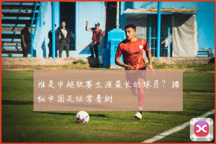 谁是中超联赛生涯最长的球员？揭秘中国足坛常青树
