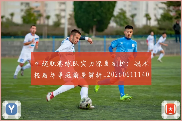 中超联赛球队实力深度剖析:战术格局与争冠前景解析_20260611140815