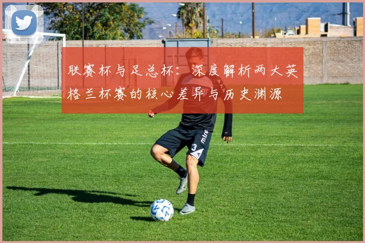 联赛杯与足总杯：深度解析两大英格兰杯赛的核心差异与历史渊源
