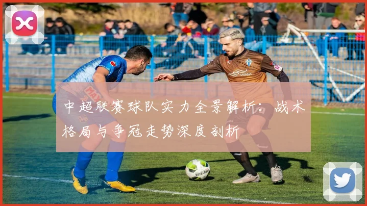 中超联赛球队实力全景解析：战术格局与争冠走势深度剖析